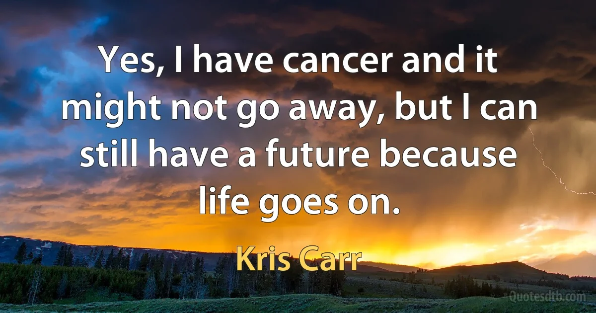 Yes, I have cancer and it might not go away, but I can still have a future because life goes on. (Kris Carr)