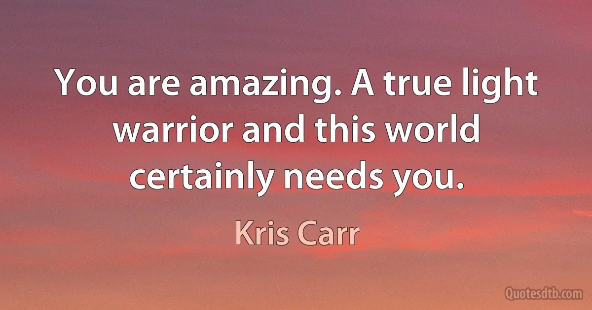 You are amazing. A true light warrior and this world certainly needs you. (Kris Carr)