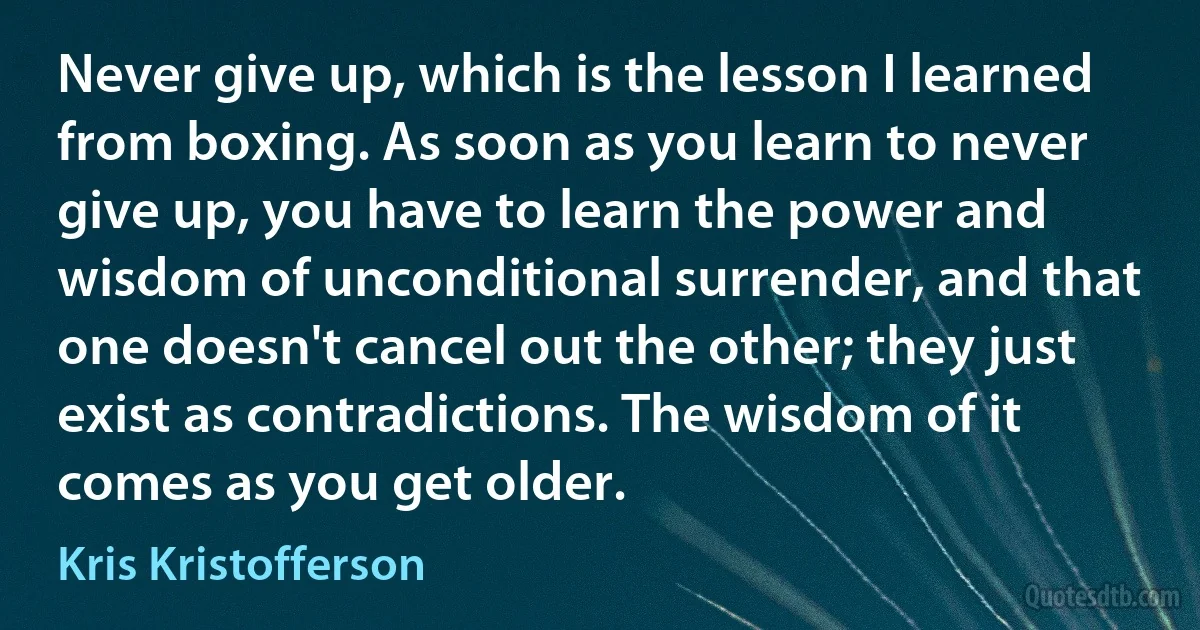 Never give up, which is the lesson I learned from boxing. As soon as you learn to never give up, you have to learn the power and wisdom of unconditional surrender, and that one doesn't cancel out the other; they just exist as contradictions. The wisdom of it comes as you get older. (Kris Kristofferson)