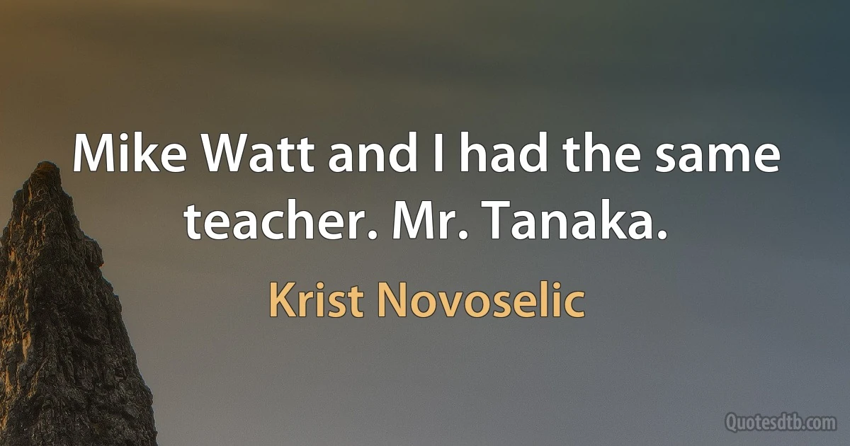 Mike Watt and I had the same teacher. Mr. Tanaka. (Krist Novoselic)