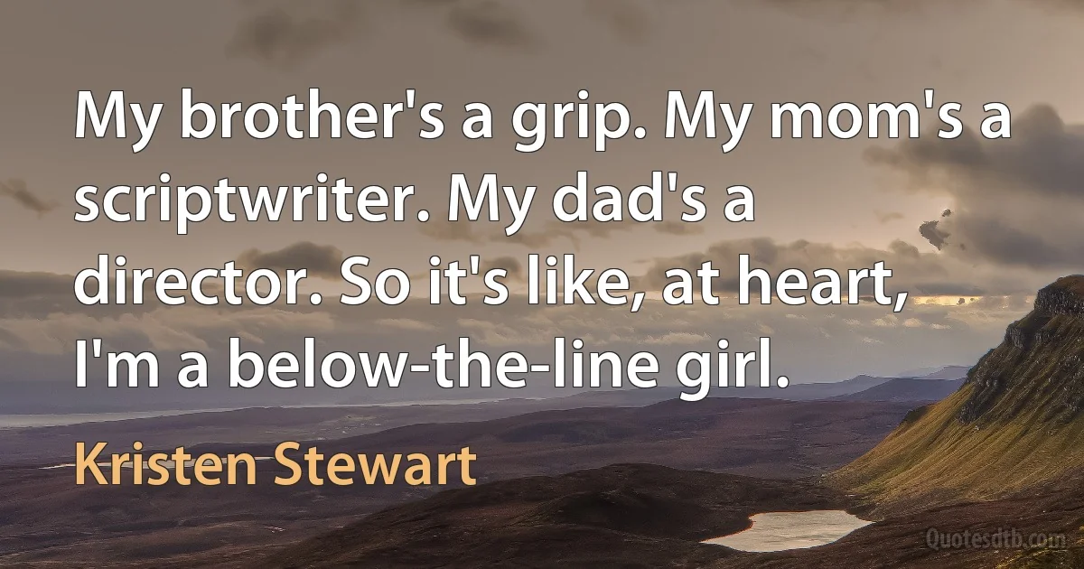 My brother's a grip. My mom's a scriptwriter. My dad's a director. So it's like, at heart, I'm a below-the-line girl. (Kristen Stewart)