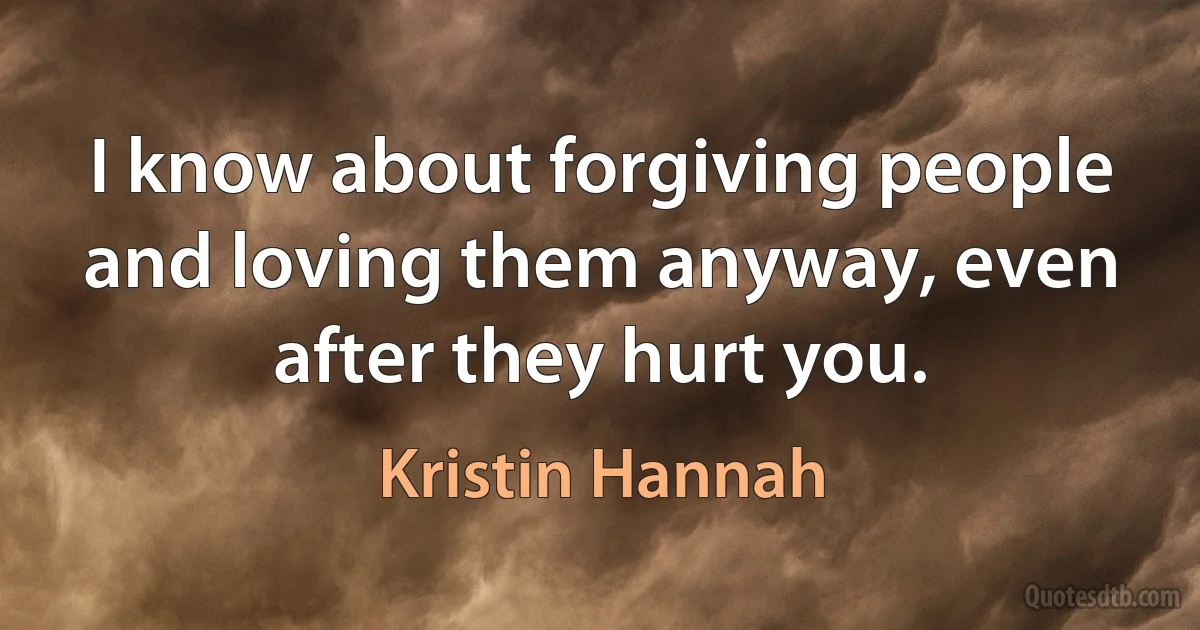 I know about forgiving people and loving them anyway, even after they hurt you. (Kristin Hannah)