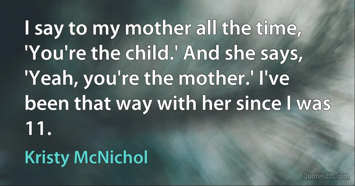 I say to my mother all the time, 'You're the child.' And she says, 'Yeah, you're the mother.' I've been that way with her since I was 11. (Kristy McNichol)