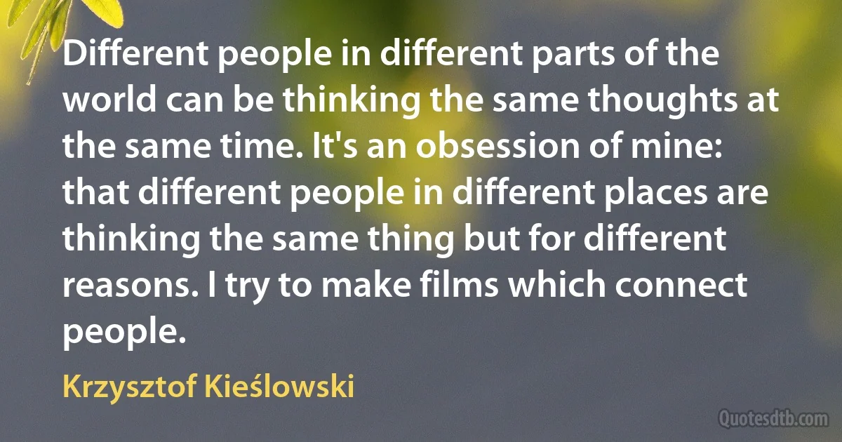 Different people in different parts of the world can be thinking the same thoughts at the same time. It's an obsession of mine: that different people in different places are thinking the same thing but for different reasons. I try to make films which connect people. (Krzysztof Kieślowski)