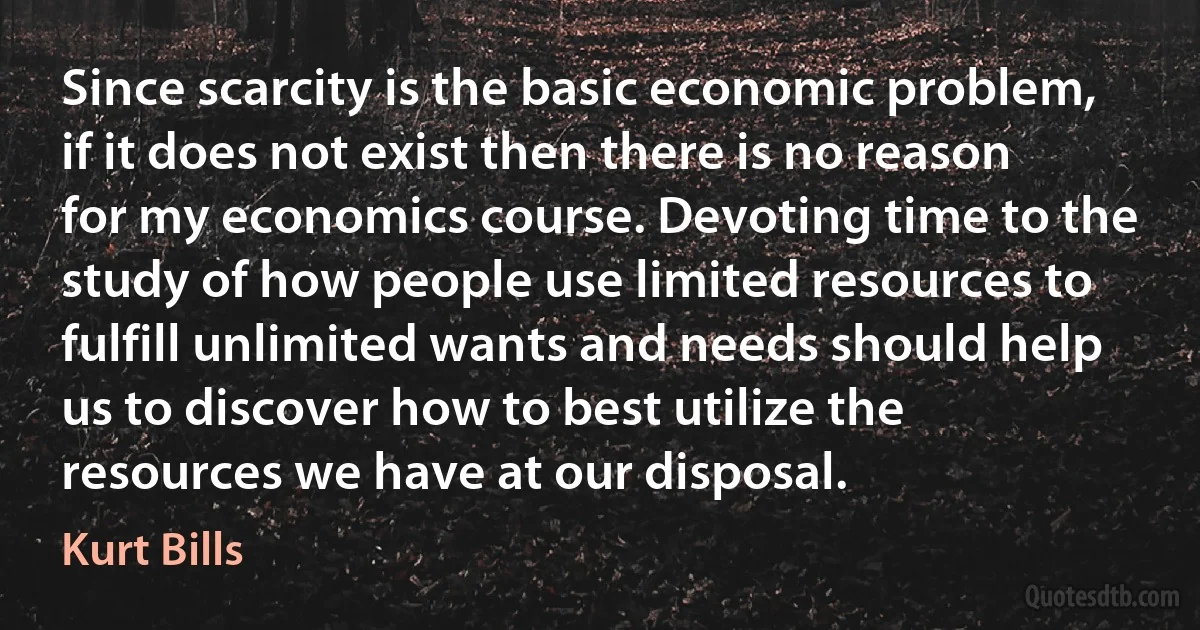 Since scarcity is the basic economic problem, if it does not exist then there is no reason for my economics course. Devoting time to the study of how people use limited resources to fulfill unlimited wants and needs should help us to discover how to best utilize the resources we have at our disposal. (Kurt Bills)