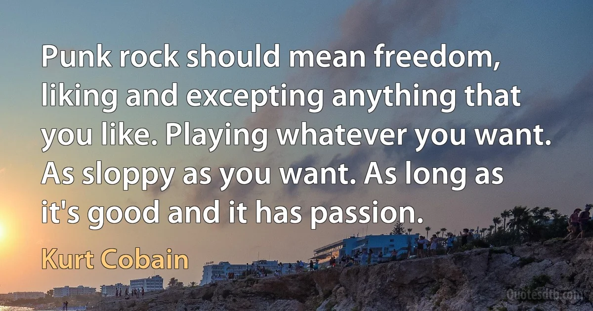 Punk rock should mean freedom, liking and excepting anything that you like. Playing whatever you want. As sloppy as you want. As long as it's good and it has passion. (Kurt Cobain)