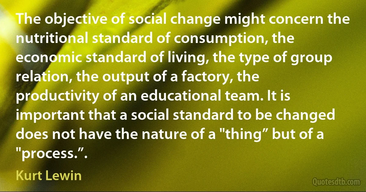 The objective of social change might concern the nutritional standard of consumption, the economic standard of living, the type of group relation, the output of a factory, the productivity of an educational team. It is important that a social standard to be changed does not have the nature of a "thing” but of a "process.”. (Kurt Lewin)