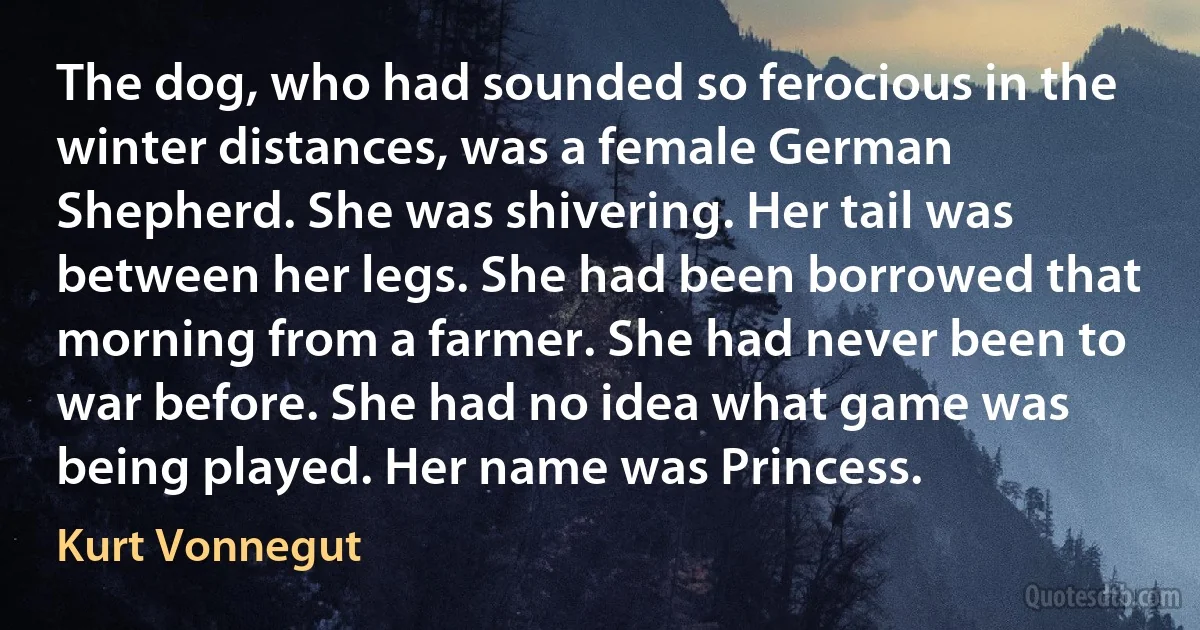 The dog, who had sounded so ferocious in the winter distances, was a female German Shepherd. She was shivering. Her tail was between her legs. She had been borrowed that morning from a farmer. She had never been to war before. She had no idea what game was being played. Her name was Princess. (Kurt Vonnegut)