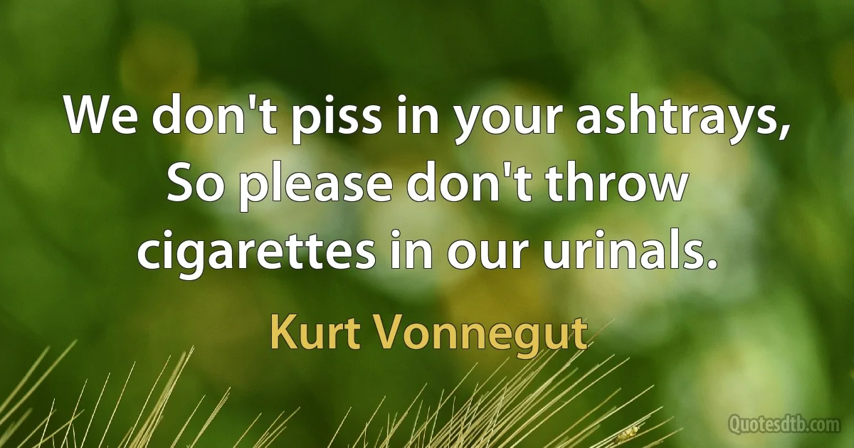 We don't piss in your ashtrays,
So please don't throw cigarettes in our urinals. (Kurt Vonnegut)