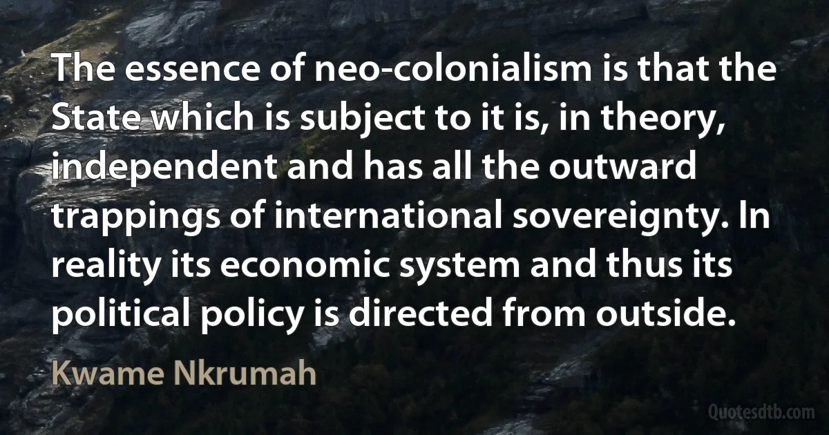 The essence of neo-colonialism is that the State which is subject to it is, in theory, independent and has all the outward trappings of international sovereignty. In reality its economic system and thus its political policy is directed from outside. (Kwame Nkrumah)