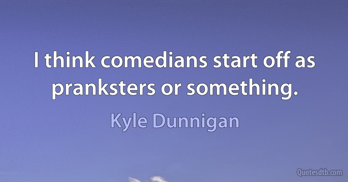 I think comedians start off as pranksters or something. (Kyle Dunnigan)