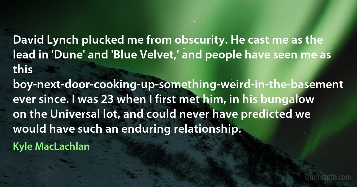 David Lynch plucked me from obscurity. He cast me as the lead in 'Dune' and 'Blue Velvet,' and people have seen me as this boy-next-door-cooking-up-something-weird-in-the-basement ever since. I was 23 when I first met him, in his bungalow on the Universal lot, and could never have predicted we would have such an enduring relationship. (Kyle MacLachlan)