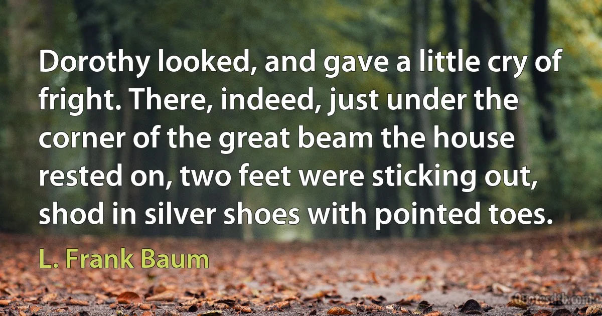 Dorothy looked, and gave a little cry of fright. There, indeed, just under the corner of the great beam the house rested on, two feet were sticking out, shod in silver shoes with pointed toes. (L. Frank Baum)