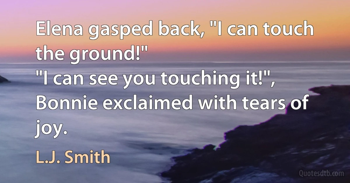 Elena gasped back, "I can touch the ground!"
"I can see you touching it!", Bonnie exclaimed with tears of joy. (L.J. Smith)