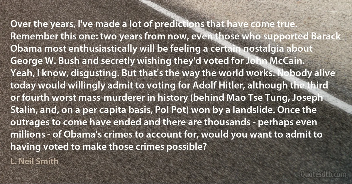 Over the years, I've made a lot of predictions that have come true. Remember this one: two years from now, even those who supported Barack Obama most enthusiastically will be feeling a certain nostalgia about George W. Bush and secretly wishing they'd voted for John McCain.
Yeah, I know, disgusting. But that's the way the world works. Nobody alive today would willingly admit to voting for Adolf Hitler, although the third or fourth worst mass-murderer in history (behind Mao Tse Tung, Joseph Stalin, and, on a per capita basis, Pol Pot) won by a landslide. Once the outrages to come have ended and there are thousands - perhaps even millions - of Obama's crimes to account for, would you want to admit to having voted to make those crimes possible? (L. Neil Smith)