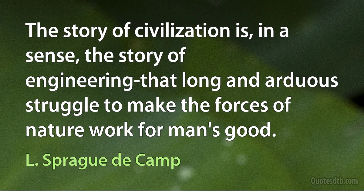 The story of civilization is, in a sense, the story of engineering-that long and arduous struggle to make the forces of nature work for man's good. (L. Sprague de Camp)