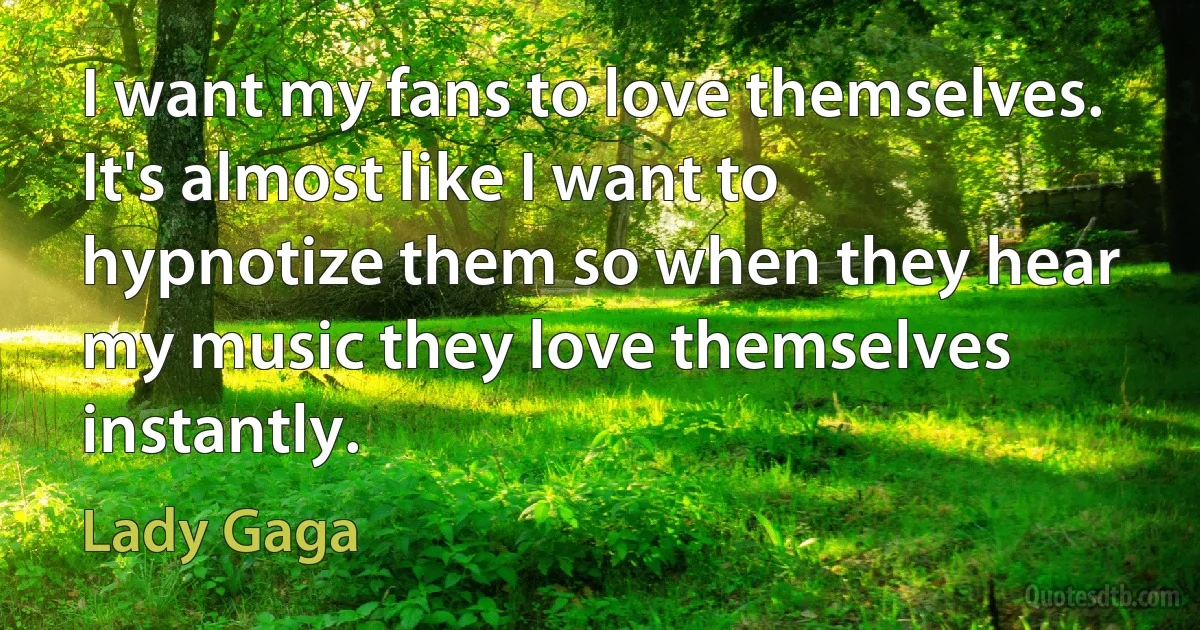 I want my fans to love themselves. It's almost like I want to hypnotize them so when they hear my music they love themselves instantly. (Lady Gaga)