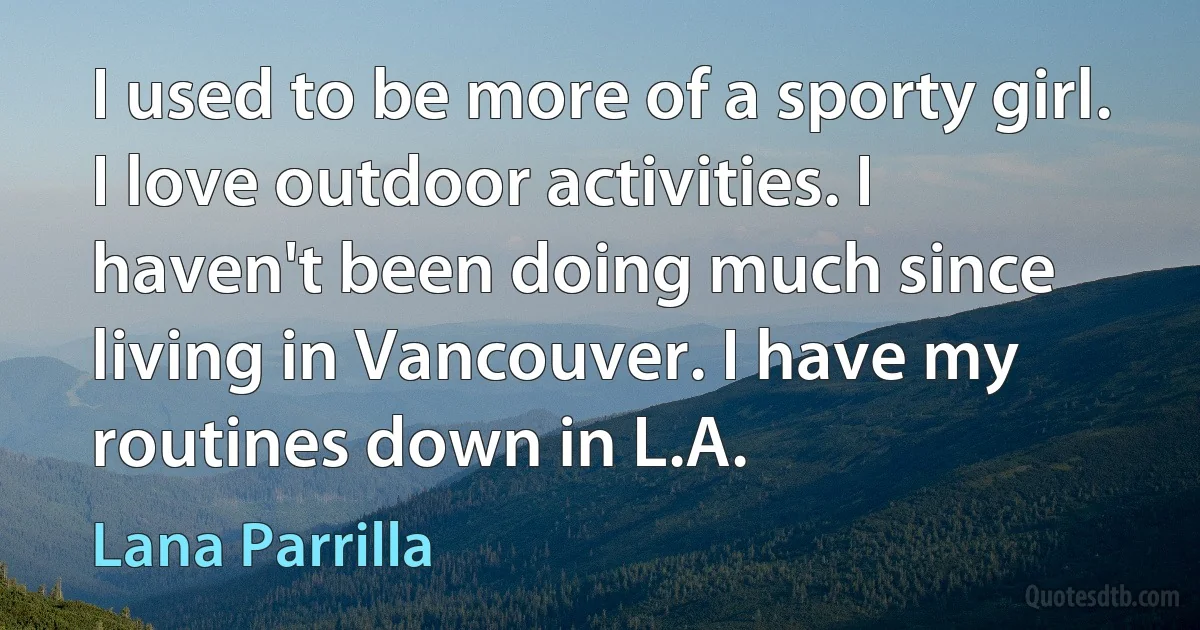 I used to be more of a sporty girl. I love outdoor activities. I haven't been doing much since living in Vancouver. I have my routines down in L.A. (Lana Parrilla)