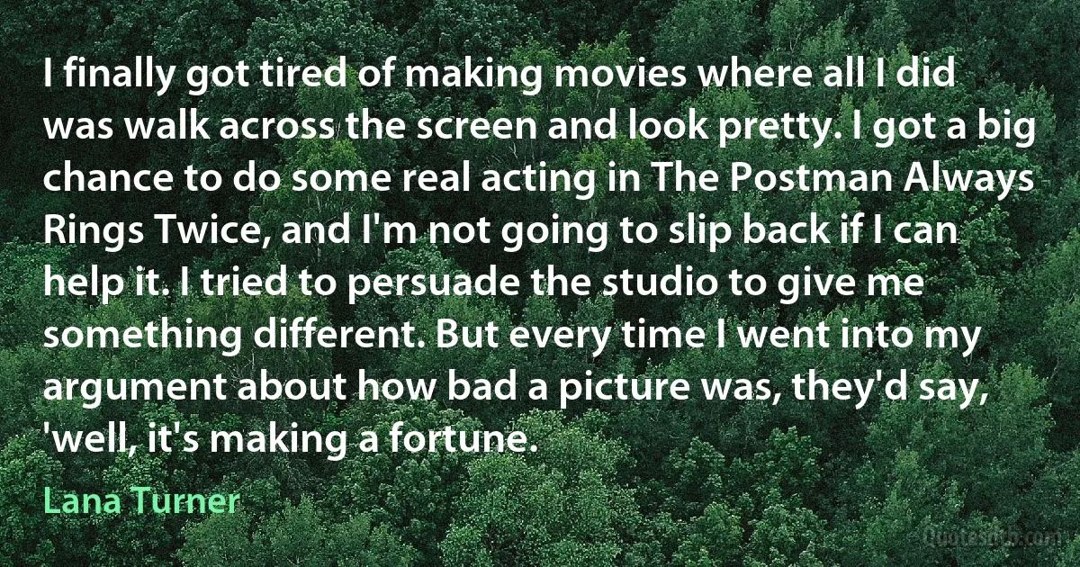 I finally got tired of making movies where all I did was walk across the screen and look pretty. I got a big chance to do some real acting in The Postman Always Rings Twice, and I'm not going to slip back if I can help it. I tried to persuade the studio to give me something different. But every time I went into my argument about how bad a picture was, they'd say, 'well, it's making a fortune. (Lana Turner)