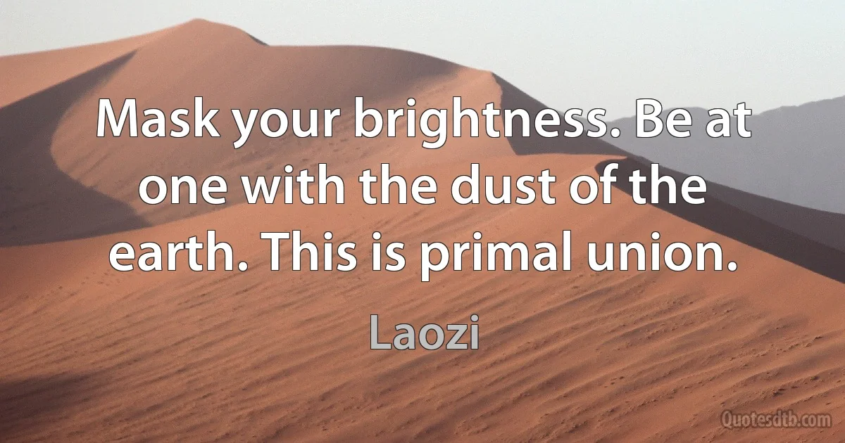 Mask your brightness. Be at one with the dust of the earth. This is primal union. (Laozi)