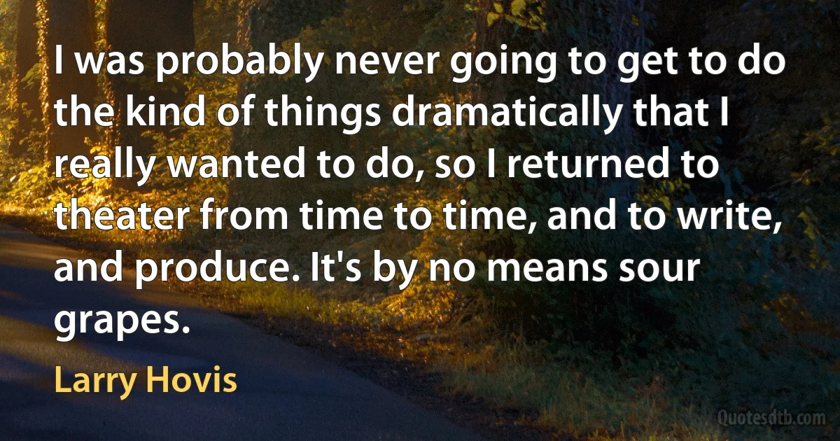 I was probably never going to get to do the kind of things dramatically that I really wanted to do, so I returned to theater from time to time, and to write, and produce. It's by no means sour grapes. (Larry Hovis)