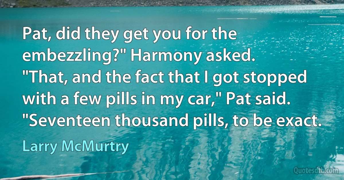 Pat, did they get you for the embezzling?" Harmony asked.
"That, and the fact that I got stopped with a few pills in my car," Pat said. "Seventeen thousand pills, to be exact. (Larry McMurtry)