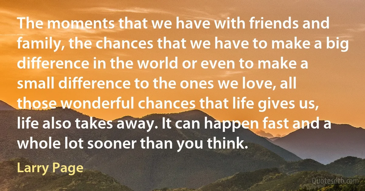 The moments that we have with friends and family, the chances that we have to make a big difference in the world or even to make a small difference to the ones we love, all those wonderful chances that life gives us, life also takes away. It can happen fast and a whole lot sooner than you think. (Larry Page)