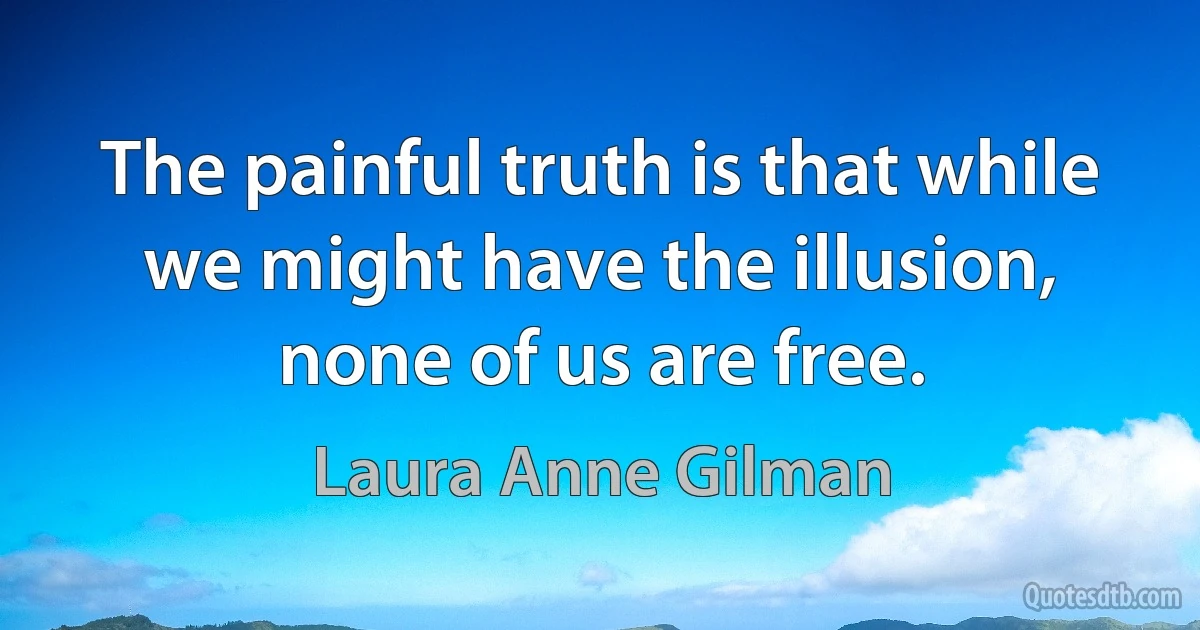 The painful truth is that while we might have the illusion, none of us are free. (Laura Anne Gilman)