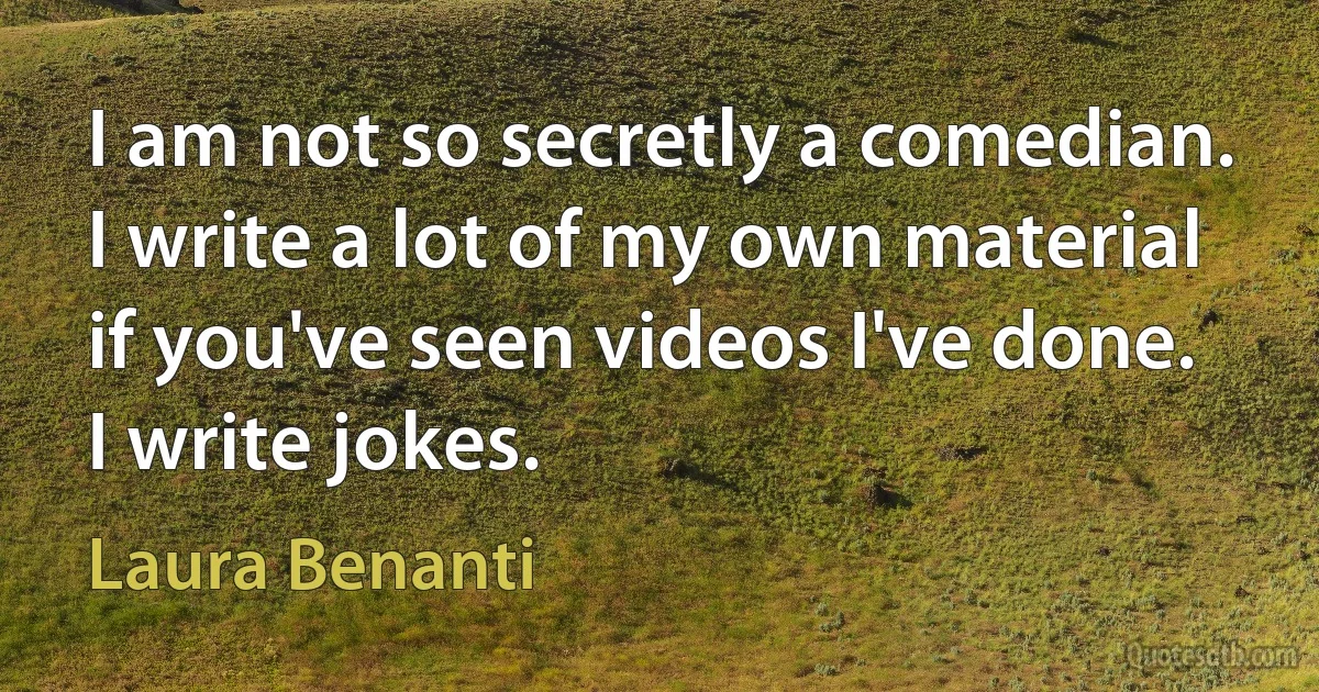 I am not so secretly a comedian. I write a lot of my own material if you've seen videos I've done. I write jokes. (Laura Benanti)