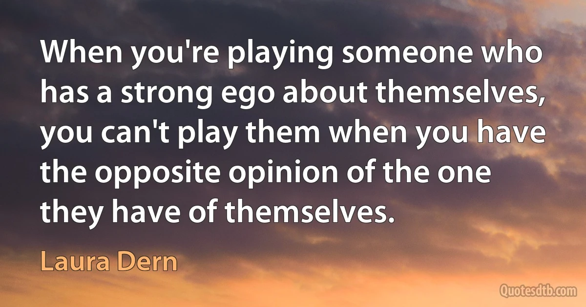 When you're playing someone who has a strong ego about themselves, you can't play them when you have the opposite opinion of the one they have of themselves. (Laura Dern)