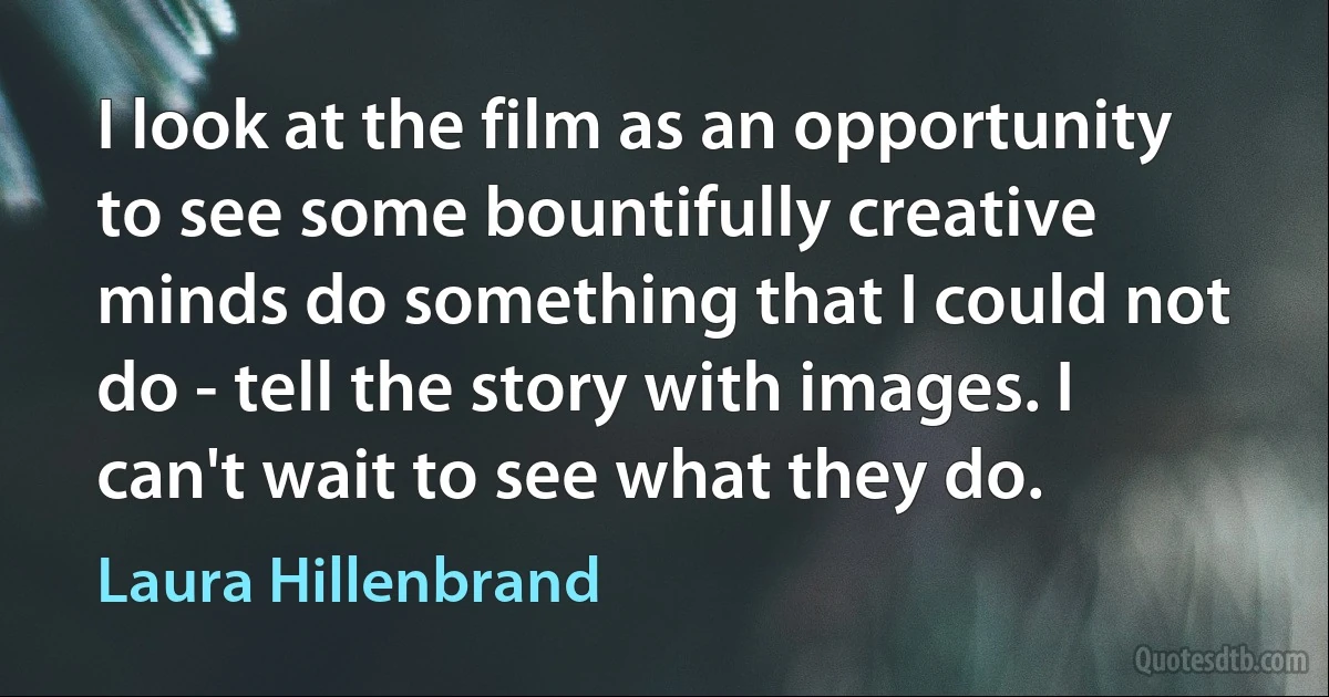 I look at the film as an opportunity to see some bountifully creative minds do something that I could not do - tell the story with images. I can't wait to see what they do. (Laura Hillenbrand)