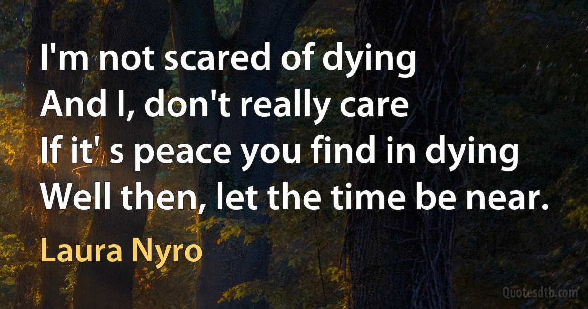 I'm not scared of dying
And I, don't really care
If it' s peace you find in dying
Well then, let the time be near. (Laura Nyro)