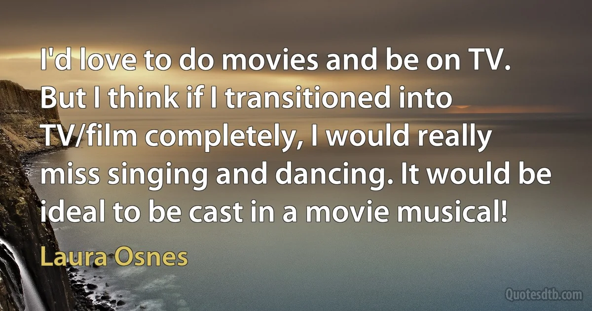 I'd love to do movies and be on TV. But I think if I transitioned into TV/film completely, I would really miss singing and dancing. It would be ideal to be cast in a movie musical! (Laura Osnes)