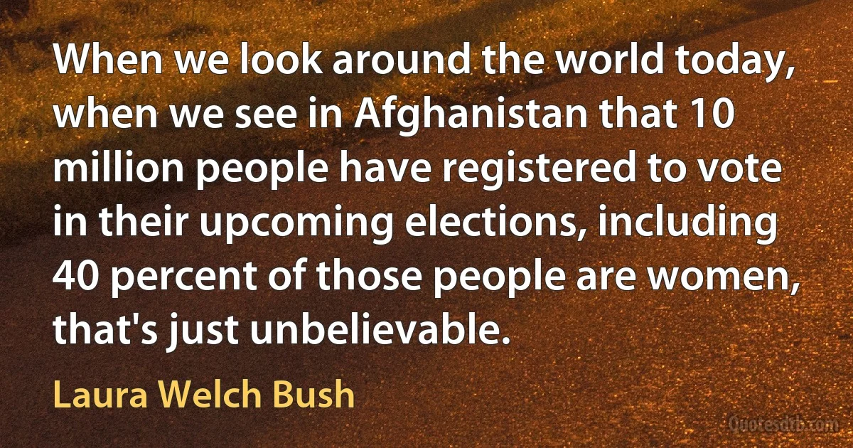 When we look around the world today, when we see in Afghanistan that 10 million people have registered to vote in their upcoming elections, including 40 percent of those people are women, that's just unbelievable. (Laura Welch Bush)