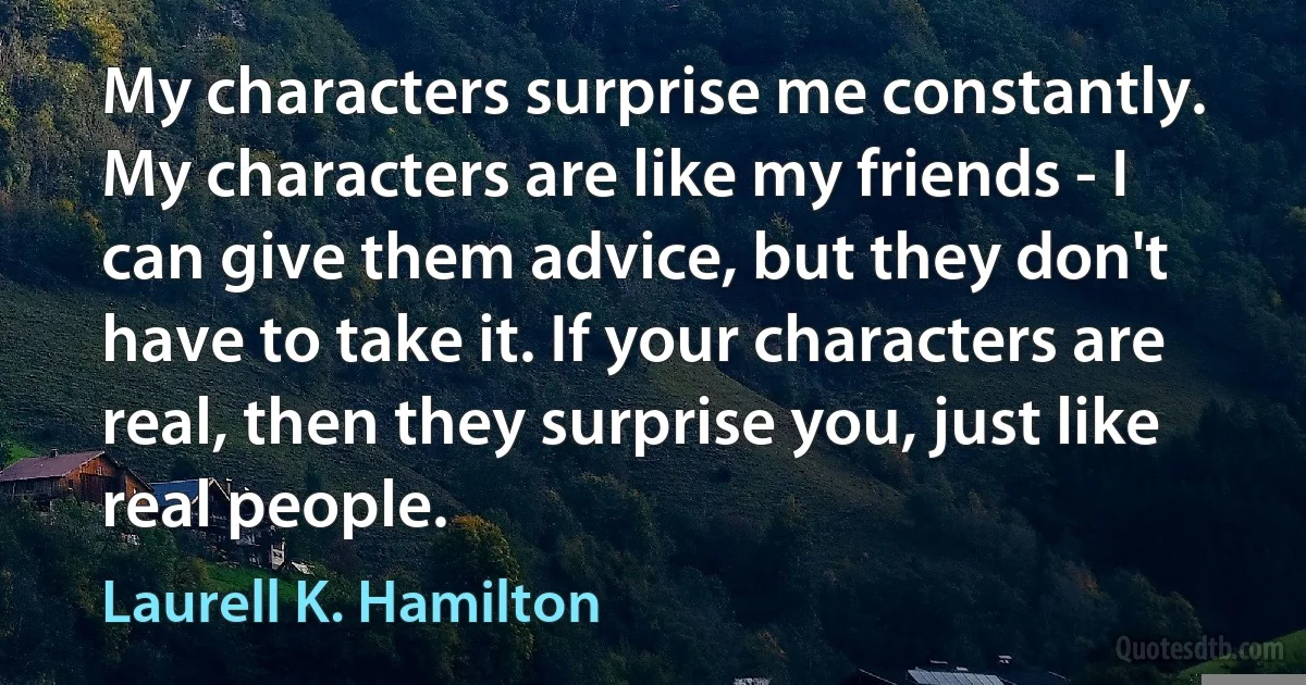 My characters surprise me constantly. My characters are like my friends - I can give them advice, but they don't have to take it. If your characters are real, then they surprise you, just like real people. (Laurell K. Hamilton)