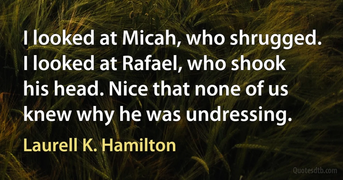 I looked at Micah, who shrugged. I looked at Rafael, who shook his head. Nice that none of us knew why he was undressing. (Laurell K. Hamilton)