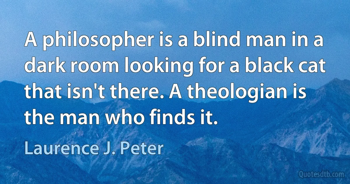 A philosopher is a blind man in a dark room looking for a black cat that isn't there. A theologian is the man who finds it. (Laurence J. Peter)