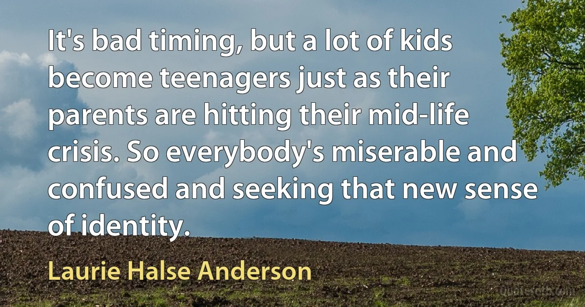 It's bad timing, but a lot of kids become teenagers just as their parents are hitting their mid-life crisis. So everybody's miserable and confused and seeking that new sense of identity. (Laurie Halse Anderson)