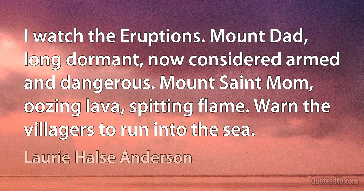 I watch the Eruptions. Mount Dad, long dormant, now considered armed and dangerous. Mount Saint Mom, oozing lava, spitting flame. Warn the villagers to run into the sea. (Laurie Halse Anderson)