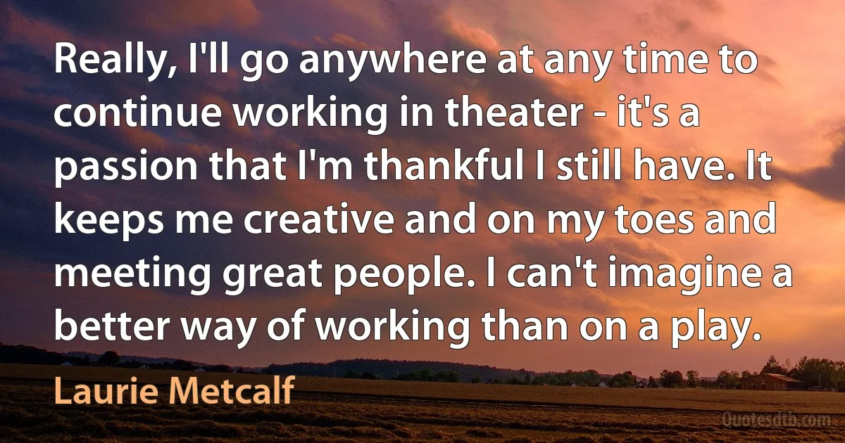 Really, I'll go anywhere at any time to continue working in theater - it's a passion that I'm thankful I still have. It keeps me creative and on my toes and meeting great people. I can't imagine a better way of working than on a play. (Laurie Metcalf)