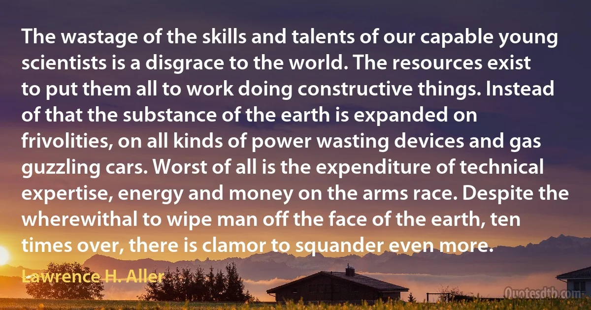 The wastage of the skills and talents of our capable young scientists is a disgrace to the world. The resources exist to put them all to work doing constructive things. Instead of that the substance of the earth is expanded on frivolities, on all kinds of power wasting devices and gas guzzling cars. Worst of all is the expenditure of technical expertise, energy and money on the arms race. Despite the wherewithal to wipe man off the face of the earth, ten times over, there is clamor to squander even more. (Lawrence H. Aller)