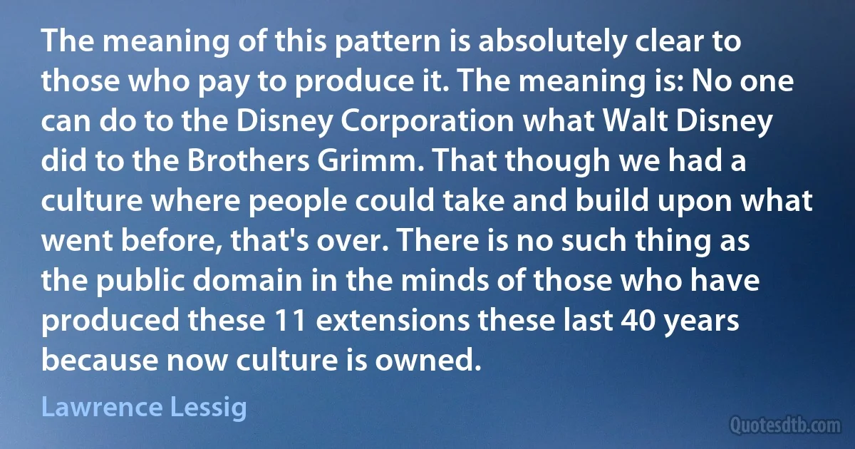 The meaning of this pattern is absolutely clear to those who pay to produce it. The meaning is: No one can do to the Disney Corporation what Walt Disney did to the Brothers Grimm. That though we had a culture where people could take and build upon what went before, that's over. There is no such thing as the public domain in the minds of those who have produced these 11 extensions these last 40 years because now culture is owned. (Lawrence Lessig)