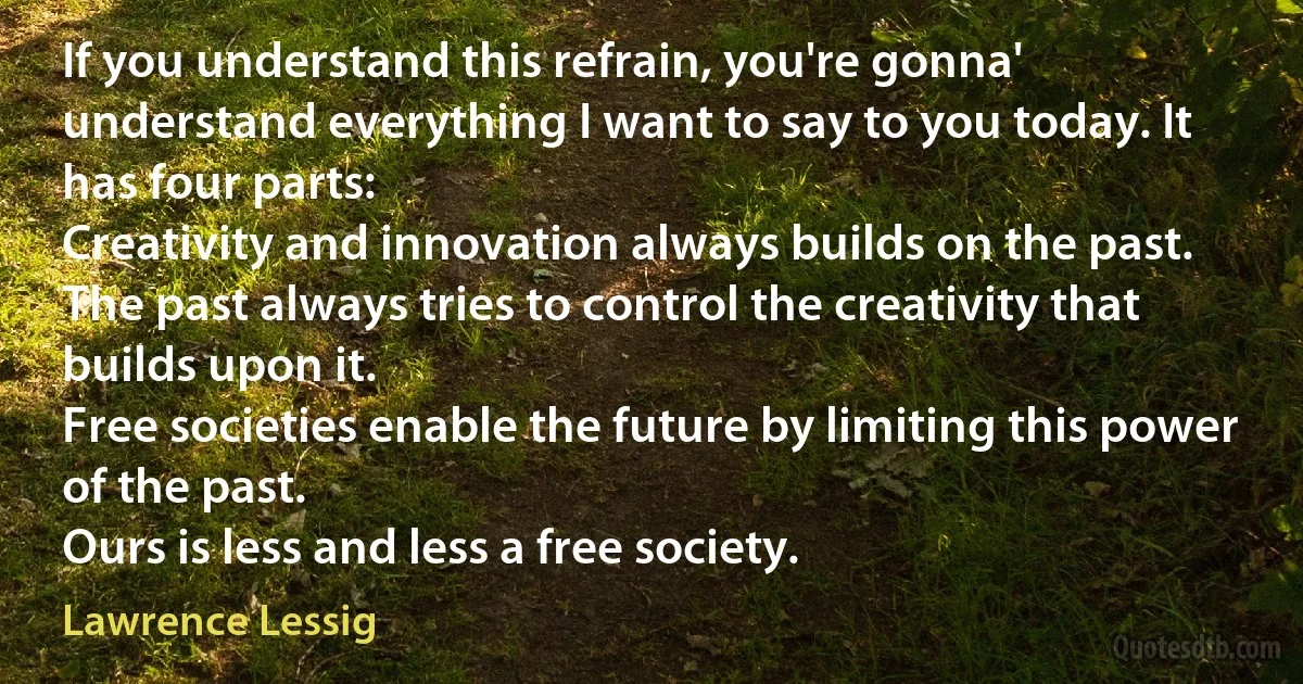 If you understand this refrain, you're gonna' understand everything I want to say to you today. It has four parts:
Creativity and innovation always builds on the past.
The past always tries to control the creativity that builds upon it.
Free societies enable the future by limiting this power of the past.
Ours is less and less a free society. (Lawrence Lessig)