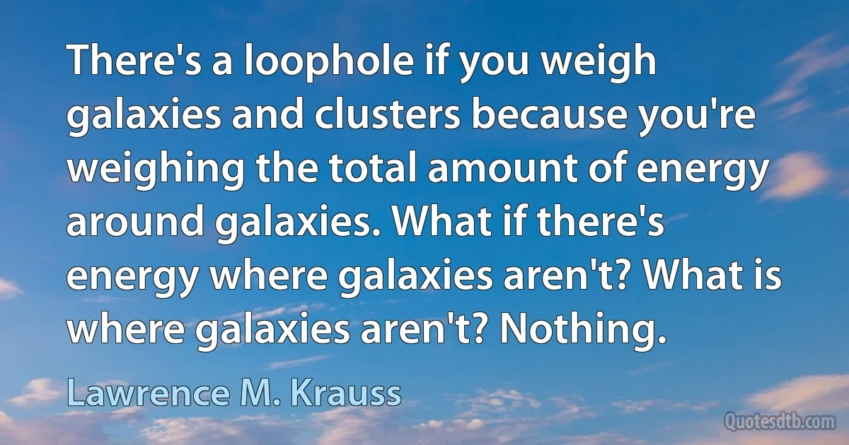 There's a loophole if you weigh galaxies and clusters because you're weighing the total amount of energy around galaxies. What if there's energy where galaxies aren't? What is where galaxies aren't? Nothing. (Lawrence M. Krauss)