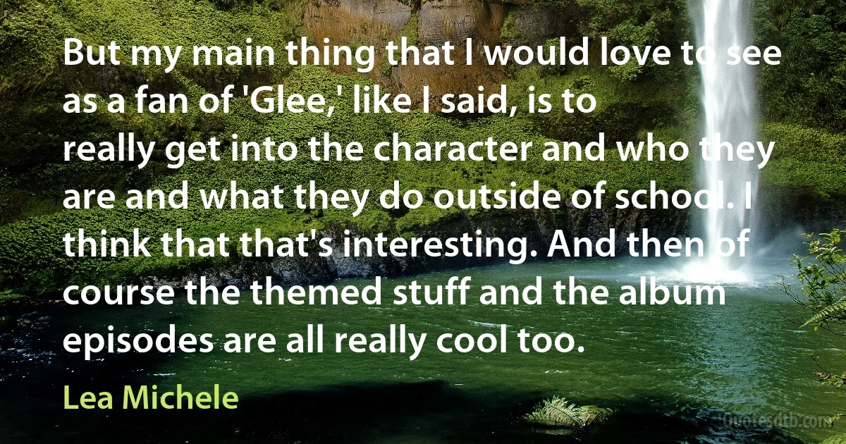 But my main thing that I would love to see as a fan of 'Glee,' like I said, is to really get into the character and who they are and what they do outside of school. I think that that's interesting. And then of course the themed stuff and the album episodes are all really cool too. (Lea Michele)