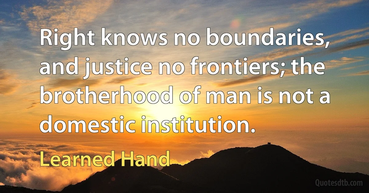 Right knows no boundaries, and justice no frontiers; the brotherhood of man is not a domestic institution. (Learned Hand)