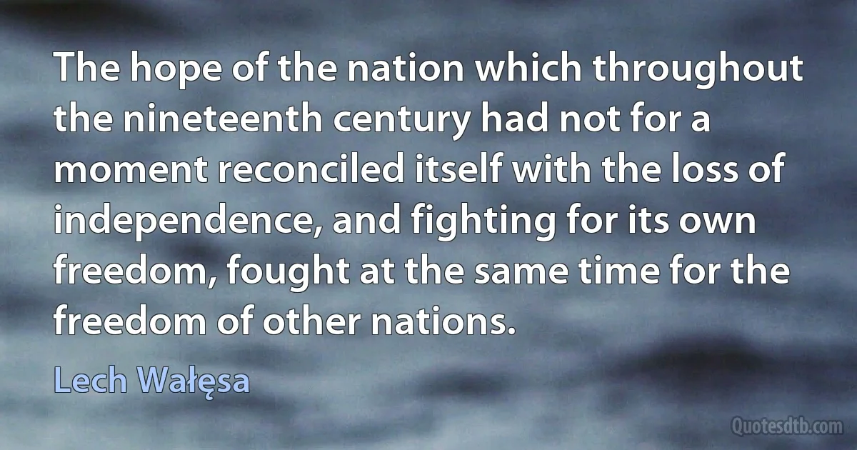 The hope of the nation which throughout the nineteenth century had not for a moment reconciled itself with the loss of independence, and fighting for its own freedom, fought at the same time for the freedom of other nations. (Lech Wałęsa)