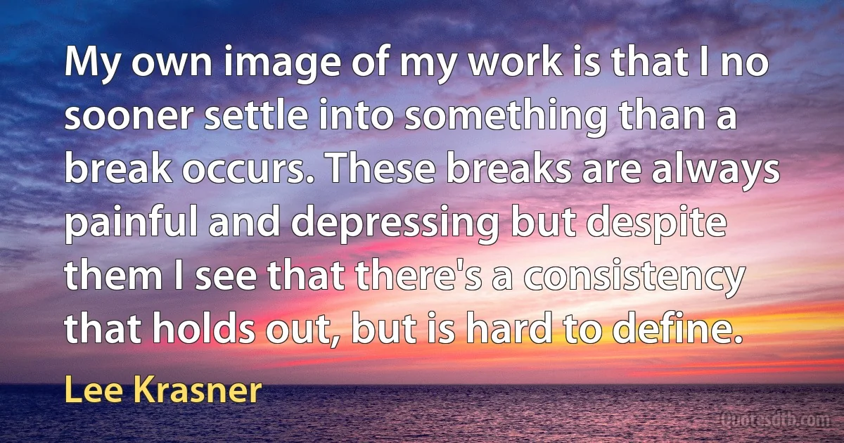 My own image of my work is that I no sooner settle into something than a break occurs. These breaks are always painful and depressing but despite them I see that there's a consistency that holds out, but is hard to define. (Lee Krasner)