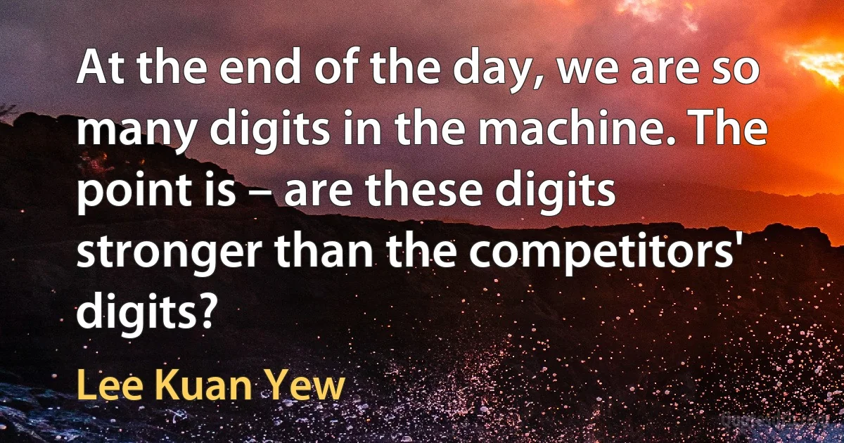 At the end of the day, we are so many digits in the machine. The point is – are these digits stronger than the competitors' digits? (Lee Kuan Yew)