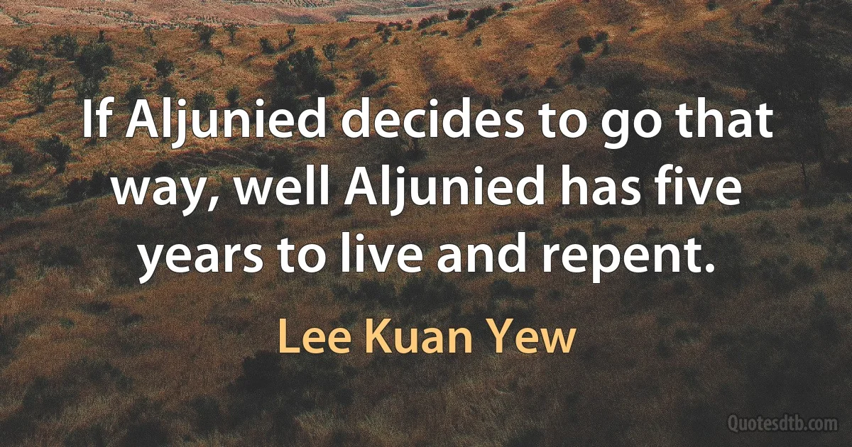 If Aljunied decides to go that way, well Aljunied has five years to live and repent. (Lee Kuan Yew)